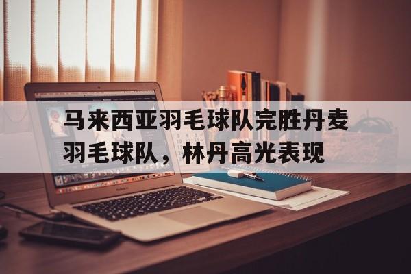 关于马来西亚羽毛球队完胜丹麦羽毛球队,林丹高光表现的信息 关于马来西亚羽毛球队完胜丹麦羽毛球队,林丹高光表现的信息